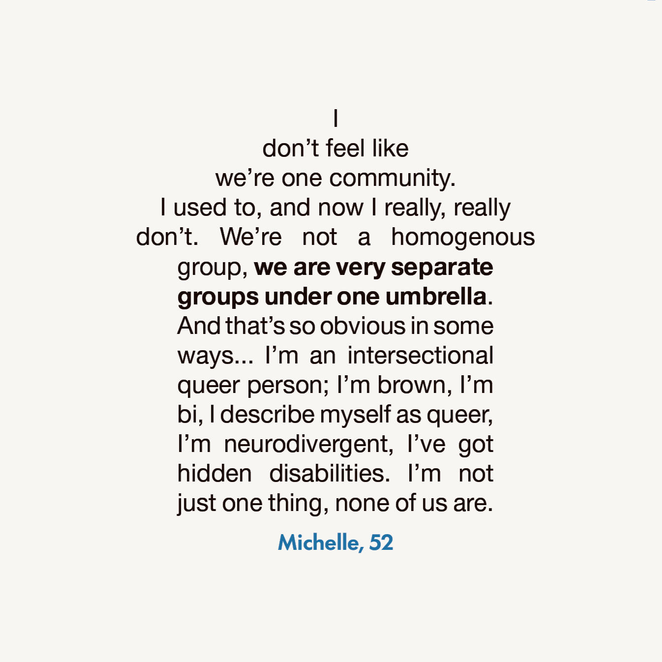 I don’t feel like we’re one community. I used to, and now I really, really don’t. We’re not a homogenous group, we are very separate groups under one umbrella. And that’s so obvious in some ways... I’m an intersectional queer person; I’m brown, I’m bi, I describe myself as queer, I’m neurodivergent, I’ve got  hidden disabilities. I’m not just one thing, none of us are. 
